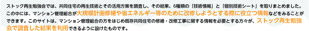 ストック再生勉強会では、共同住宅の再生技術とその活用方策を調査し、その結果、6種類の「技術情報」と「個別技術シート」を取りまとめました。この中には、マンション管理組合が大規模計画修繕や省エネルギー等のために改修しようとする際に役立つ情報などをみることができます。このサイトは、マンション管理組合の方をはじめ既存共同住宅の修繕・改修工事に関する情報を必要とする方々が、ストック再生勉強会で調査した結果を利用できるように設けたものです。