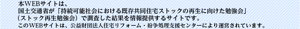   本WEBサイトは、国土交通省が「持続可能社会における既存共同住宅ストックの再生に向けた勉強会」（ストック再生勉強会）で調査した結果を情報提供するサイトです。